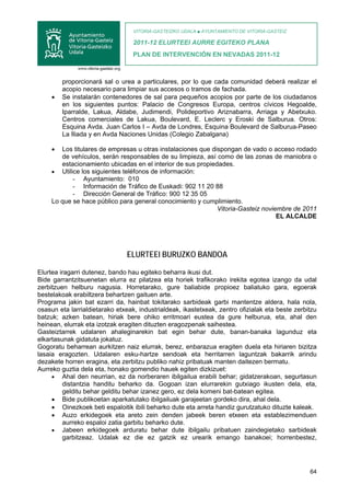 VITORIA-GASTEIZKO UDALA ■ AYUNTAMIENTO DE VITORIA-GASTEIZ

                                  2011-12 ELURTEEI AURRE EGITEKO PLANA
                                  PLAN DE INTERVENCIÓN EN NEVADAS 2011-12



         proporcionará sal o urea a particulares, por lo que cada comunidad deberá realizar el
         acopio necesario para limpiar sus accesos o tramos de fachada.
     •   Se instalarán contenedores de sal para pequeños acopios por parte de los ciudadanos
         en los siguientes puntos: Palacio de Congresos Europa, centros cívicos Hegoalde,
         Iparralde, Lakua, Aldabe, Judimendi, Polideportivo Ariznabarra, Arriaga y Abetxuko.
         Centros comerciales de Lakua, Boulevard, E. Leclerc y Eroski de Salburua. Otros:
         Esquina Avda. Juan Carlos I – Avda de Londres, Esquina Boulevard de Salburua-Paseo
         La Iliada y en Avda Naciones Unidas (Colegio Zabalgana)

     •  Los titulares de empresas u otras instalaciones que dispongan de vado o acceso rodado
        de vehículos, serán responsables de su limpieza, así como de las zonas de maniobra o
        estacionamiento ubicadas en el interior de sus propiedades.
     • Utilice los siguientes teléfonos de información:
            - Ayuntamiento: 010
            - Información de Tráfico de Euskadi: 902 11 20 88
            - Dirección General de Tráfico: 900 12 35 05
     Lo que se hace público para general conocimiento y cumplimiento.
                                                              Vitoria-Gasteiz noviembre de 2011
                                                                                   EL ALCALDE




                                ELURTEEI BURUZKO BANDOA

Elurtea iragarri dutenez, bando hau egiteko beharra ikusi dut.
Bide garrantzitsuenetan elurra ez pilatzea eta horiek trafikorako irekita egotea izango da udal
zerbitzuen helburu nagusia. Horretarako, gure baliabide propioez baliatuko gara, egoerak
bestelakoak erabiltzera behartzen gaituen arte.
Programa jakin bat ezarri da, hainbat tokitarako sarbideak garbi mantentze aldera, hala nola,
osasun eta larrialdietarako etxeak, industrialdeak, ikastetxeak, zentro ofizialak eta beste zerbitzu
batzuk; azken batean, hiriak bere ohiko erritmoari eustea da gure helburua, eta, ahal den
heinean, elurrak eta izotzak eragiten dituzten eragozpenak saihestea.
Gasteiztarrek udalaren ahaleginarekin bat egin behar dute, banan-banaka lagunduz eta
elkartasunak gidatuta jokatuz.
Gogoratu beharrean aurkitzen naiz elurrak, berez, enbarazua eragiten duela eta hiriaren bizitza
lasaia eragozten. Udalaren esku-hartze sendoak eta herritarren laguntzak bakarrik arindu
dezakete horren eragina, eta zerbitzu publiko nahiz pribatuak manten daitezen bermatu.
Aurreko guztia dela eta, honako gomendio hauek egiten dizkizuet:
     • Ahal den neurrian, ez da norberaren ibilgailua erabili behar; gidatzerakoan, segurtasun
         distantzia handitu beharko da. Gogoan izan elurrarekin gutxiago ikusten dela, eta,
         gelditu behar gelditu behar izanez gero, ez dela komeni bat-batean egitea.
     • Bide publikoetan aparkatutako ibilgailuak garajeetan gordeko dira, ahal dela.
     • Oinezkoek beti espaloitik ibili beharko dute eta arreta handiz gurutzatuko dituzte kaleak.
     • Auzo erkidegoek eta areto zein denden jabeek beren etxeen eta establezimenduen
         aurreko espaloi zatia garbitu beharko dute.
     • Jabeen erkidegoek arduratu behar dute ibilgailu pribatuen zaindegietako sarbideak
         garbitzeaz. Udalak ez die ez gatzik ez urearik emango banakoei; horrenbestez,




                                                                                                 64
 
