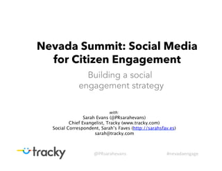 Nevada Summit: Social Media
  for Citizen Engagement
                Building a social
              engagement strategy

                            with:
                 Sarah Evans (@PRsarahevans)
          Chief Evangelist, Tracky (www.tracky.com)
  Social Correspondent, Sarah’s Faves (http://sarahsfav.es)
                      sarah@tracky.com



                     @PRsarahevans	
                   #nevadaengage	
  
 