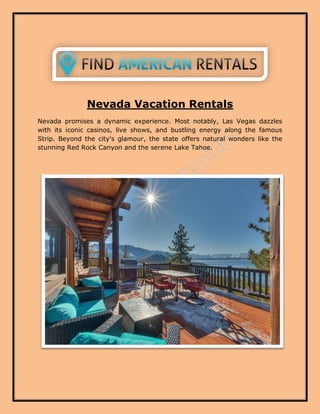 Nevada Vacation Rentals
Nevada promises a dynamic experience. Most notably, Las Vegas dazzles
with its iconic casinos, live shows, and bustling energy along the famous
Strip. Beyond the city's glamour, the state offers natural wonders like the
stunning Red Rock Canyon and the serene Lake Tahoe.
 