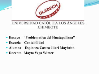  Ensayo “Problematica del Huatapallana”
 Escuela Contabilidad
 Alumna Espinoza Castro Jilari Maybrith
 Docente Mayta Vega Wimer
 