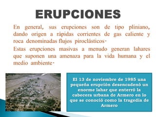 En general, sus erupciones son de tipo pliniano,
dando origen a rápidas corrientes de gas caliente y
roca denominadas flujos piroclásticos.
Estas erupciones masivas a menudo generan lahares
que suponen una amenaza para la vida humana y el
medio ambiente.
El 13 de noviembre de 1985 una
pequeña erupción desencadenó un
enorme lahar que enterró la
cabecera urbana de Armero en lo
que se conoció como la tragedia de
Armero
 