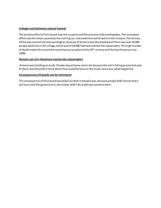 Linkagesexistbetweennatural hazards
The primaryeffectof thishazard wasthe eruptionandthe previouslittle earthquakes.The secondary
effectwasthe laharscausedby the meltingice,rocksandtreeswhichwere inthe volcano.The tertiary
effectwaseconomical andsociological,because all Armerowasdevastatedandthere wasover20.000
people diedonlyinthisvillage,whichwasof 29.000 habitantsbefore the catastrophe.Thishighnumber
of deathmakesthiseventthe secondworse eruptionof the 20th
centuryand the fourthworse since
1500s
Humans can turn disastrous eventsinto catastrophes
Armerowas buildingonmuds.People stayathome notto die because the ashis fallingasscientistsaid
to them,buttheydidn’tthinkabouttheycoulddie buryon the muds,andit was whathappened.
Consequencesofhazards can be minimized
The consequence of thishazardwouldbe lessthanitactuallywas,because people didn’tknow thatit
will occurand the government,whoknew,didn’tdoanythingtoprotectthem.
 