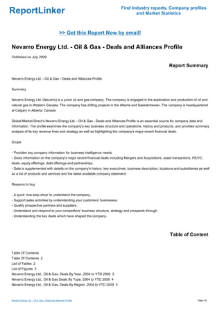 Find Industry reports, Company profiles
ReportLinker                                                                      and Market Statistics



                                                >> Get this Report Now by email!

Nevarro Energy Ltd. - Oil & Gas - Deals and Alliances Profile
Published on July 2009

                                                                                                            Report Summary

Nevarro Energy Ltd. - Oil & Gas - Deals and Alliances Profile


Summary


Nevarro Energy Ltd. (Nevarro) is a junior oil and gas company. The company is engaged in the exploration and production of oil and
natural gas in Western Canada. The company has drilling projects in the Alberta and Saskatchewan. The company is headquartered
at Calgary in Alberta, Canada


Global Market Direct's Nevarro Energy Ltd. - Oil & Gas - Deals and Alliances Profile is an essential source for company data and
information. The profile examines the company's key business structure and operations, history and products, and provides summary
analysis of its key revenue lines and strategy as well as highlighting the company's major recent financial deals.


Scope


- Provides key company information for business intelligence needs
- Gives information on the company's major recent financial deals including Mergers and Acquisitions, asset transactions, PE/VC
deals, equity offerings, debt offerings and partnerships.
- Data is supplemented with details on the company's history, key executives, business description, locations and subsidiaries as well
as a list of products and services and the latest available company statement.


Reasons to buy


- A quick 'one-stop-shop' to understand the company.
- Support sales activities by understanding your customers' businesses.
- Qualify prospective partners and suppliers.
- Understand and respond to your competitors' business structure, strategy and prospects through.
- Understanding the key deals which have shaped the company.




                                                                                                             Table of Content


Table Of Contents
Table Of Contents 2
List of Tables 2
List of Figures 2
Nevarro Energy Ltd., Oil & Gas, Deals By Year, 2004 to YTD 2009 3
Nevarro Energy Ltd., Oil & Gas Deals By Type, 2004 to YTD 2009 4
Nevarro Energy Ltd., Oil & Gas, Deals By Region, 2004 to YTD 2009 5



Nevarro Energy Ltd. - Oil & Gas - Deals and Alliances Profile                                                                 Page 1/4
 
