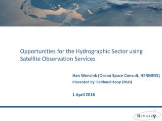 Opportunities for the Hydrographic Sector using
Satellite Observation Services
Han Wensink (Ocean Space Consult, HERMESS)
Presented by: Radboud Koop (NSO)
1 April 2016
 
