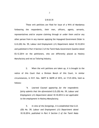 3
O R D E R
These writ petitions are filed for issue of a Writ of Mandamus
forbearing the respondents, their men, officers, agents, servants,
representatives and/or anyone claiming through or under them and/or any
other person from in any manner applying the impugned Government Order in
G.O.(2D) No. 59, Labour And Employment (J1) Department dated 10.10.2014
and published in Part II-Section 2 of the Tamil Nadu Government Gazette dated
03.12.2014 on the petitioners, who are differently placed as Hosiery
Manufactory and not as Tailoring Industry.
2. When the writ petitions are taken up, it is brought to the
notice of this Court that a Division Bench of this Court, in similar
circumstances, in W.P. Nos. 36077 & 36078 of 2015, on 17.01.2016, held as
follows:
"4. Learned Counsel appearing for the respondents
fairly submits that the aforestated G.O.(2D) No. 59, Labour and
Employment (J1) Department dated 10.10.2014 is not applicable
to the employment in Hosiery Manufactory.
5. In view of the foregoings, it is established that G.O.
(2D) No. 59, Labour and Employment (J1) Department dated
10.10.2014, published in Part II Section 2 of the Tamil Nadu
 