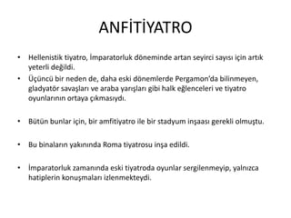 ANFİTİYATRO
• Hellenistik tiyatro, İmparatorluk döneminde artan seyirci sayısı için artık
yeterli değildi.
• Üçüncü bir neden de, daha eski dönemlerde Pergamon’da bilinmeyen,
gladyatör savaşları ve araba yarışları gibi halk eğlenceleri ve tiyatro
oyunlarının ortaya çıkmasıydı.
• Bütün bunlar için, bir amfitiyatro ile bir stadyum inşaası gerekli olmuştu.
• Bu binaların yakınında Roma tiyatrosu inşa edildi.
• İmparatorluk zamanında eski tiyatroda oyunlar sergilenmeyip, yalnızca
hatiplerin konuşmaları izlenmekteydi.
 