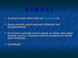 A V A N O SA V A N O S
 Avanos'un antik dönemdeki adıAvanos'un antik dönemdeki adı VenessaVenessa''dırdır..
 İlçede seramik yapım geleneği Hititlerden beriİlçede seramik yapım geleneği Hititlerden beri
süregelmektedir.süregelmektedir.
 Kızılırmak'ın getirdiği kırmızı toprak ve milden elde edilenKızılırmak'ın getirdiği kırmızı toprak ve milden elde edilen
seramik çamuru, Avanoslu seramik sanatçılarının elindeseramik çamuru, Avanoslu seramik sanatçılarının elinde
şekil almaktadır.şekil almaktadır.
 ÇömlekçilikÇömlekçilik
 
