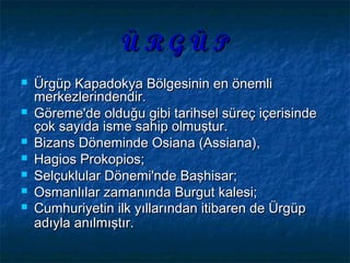 Ü R G Ü PÜ R G Ü P
 Ürgüp Kapadokya Bölgesinin en önemliÜrgüp Kapadokya Bölgesinin en önemli
merkezlerindendir.merkezlerindendir.
 Göreme'de olduğu gibi tarihsel süreç içerisindeGöreme'de olduğu gibi tarihsel süreç içerisinde
çok sayıda isme sahip olmuştur.çok sayıda isme sahip olmuştur.
 Bizans Döneminde Osiana (Assiana),Bizans Döneminde Osiana (Assiana),
 Hagios Prokopios;Hagios Prokopios;
 Selçuklular Dönemi'nde Başhisar;Selçuklular Dönemi'nde Başhisar;
 Osmanlılar zamanında Burgut kalesi;Osmanlılar zamanında Burgut kalesi;
 Cumhuriyetin ilk yıllarından itibaren de ÜrgüpCumhuriyetin ilk yıllarından itibaren de Ürgüp
adıyla anılmıştır.adıyla anılmıştır.
 