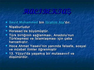 HACIBEKTAŞHACIBEKTAŞ
 SeyidSeyid MuhammedMuhammed bin  bin İbrahim Ataİbrahim Ata'dır.'dır.
 NişaburludurNişaburludur
 Horasan’da büyümüştür.Horasan’da büyümüştür.
 Türk birliğinin sağlanması, Anadolu'nunTürk birliğinin sağlanması, Anadolu'nun
Türkleşmesi ve İslamlaşması için çabaTürkleşmesi ve İslamlaşması için çaba
harcamıştır.harcamıştır.   
 Hoca Ahmet Yesevi’nin yanındaHoca Ahmet Yesevi’nin yanında felsefe, sosyalfelsefe, sosyal
veve müsbetmüsbet ilimler öğrenmiştirilimler öğrenmiştir
 13. Yüzyıl'da yaşamış bir mutasavvıf ve13. Yüzyıl'da yaşamış bir mutasavvıf ve
düşünürdür.düşünürdür.
 