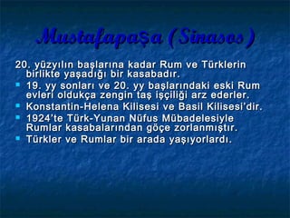 Mustafapa a (Sinasos)şMustafapa a (Sinasos)ş
20. yüzyılın başlarına kadar Rum ve Türklerin20. yüzyılın başlarına kadar Rum ve Türklerin
birlikte yaşadığı bir kasabadır.birlikte yaşadığı bir kasabadır.
 19. y19. yyy sonları ve 20. ysonları ve 20. yyy başlarındakibaşlarındaki eski Rumeski Rum
evleri oldukça zengin taş işçiliği arz ederler.evleri oldukça zengin taş işçiliği arz ederler.
 Konstantin-Helena KilisesiKonstantin-Helena Kilisesi ve Basil Kilisesi’dir.ve Basil Kilisesi’dir.
 1924’te Türk-Yunan Nüfus Mübadelesiyle1924’te Türk-Yunan Nüfus Mübadelesiyle
Rumlar kasabalarından göçe zorlanmıştır.Rumlar kasabalarından göçe zorlanmıştır.
 Türkler ve Rumlar bir arada yaşıyorlardı.Türkler ve Rumlar bir arada yaşıyorlardı.
 