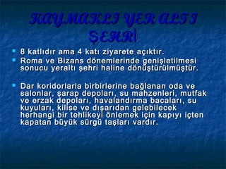 KAYMAKLI YER ALTIKAYMAKLI YER ALTI
EHRŞ İEHRŞ İ
 8 katlıdır ama 4 katı ziyarete açıktır.8 katlıdır ama 4 katı ziyarete açıktır.
 Roma ve Bizans dönemlerinde genişletilmesiRoma ve Bizans dönemlerinde genişletilmesi
sonucu yeraltı şehri haline dönüştürülmüştür.sonucu yeraltı şehri haline dönüştürülmüştür.
 Dar koridorlarla birbirlerine bağlanan oda veDar koridorlarla birbirlerine bağlanan oda ve
salonlar, şarap depoları, su mahzenleri, mutfaksalonlar, şarap depoları, su mahzenleri, mutfak
ve erzak depoları, havalandırma bacaları, suve erzak depoları, havalandırma bacaları, su
kuyuları, kilise ve dışarıdan gelebilecekkuyuları, kilise ve dışarıdan gelebilecek
herhangi bir tehlikeyi önlemek için kapıyı içtenherhangi bir tehlikeyi önlemek için kapıyı içten
kapatan büyük sürgü taşları vardır.kapatan büyük sürgü taşları vardır.
 