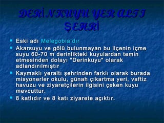 DER NKUYU YER ALTIİDER NKUYU YER ALTIİ
EHRŞ İEHRŞ İ
 Eski adıEski adı MelegobiaMelegobia’dır’dır
 Akarsuyu ve gölü bulunmayan bu ilçenin içmeAkarsuyu ve gölü bulunmayan bu ilçenin içme
suyu 60-70 m derinlikteki kuyulardan teminsuyu 60-70 m derinlikteki kuyulardan temin
etmesinden dolayı "Derinkuyu" olaraketmesinden dolayı "Derinkuyu" olarak
adlandırılmıştıradlandırılmıştır
 Kaymaklı yeraltı şehrinden farklı olarak buradaKaymaklı yeraltı şehrinden farklı olarak burada
misyonerler okulu, günah çıkartma yeri, vaftizmisyonerler okulu, günah çıkartma yeri, vaftiz
havuzu ve ziyaretçilerin ilgisini çeken kuyuhavuzu ve ziyaretçilerin ilgisini çeken kuyu
mevcuttur.mevcuttur.
 8 katlıdır ve 8 katı ziyarete açıktır.8 katlıdır ve 8 katı ziyarete açıktır.
 
