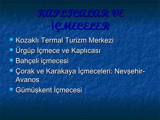 KAPLICALAR VEKAPLICALAR VE
ÇMECELERİÇMECELERİ
 Kozaklı Termal Turizm MerkeziKozaklı Termal Turizm Merkezi
 Ürgüp İçmece ve KaplıcasıÜrgüp İçmece ve Kaplıcası
 Bahçeli içmecesiBahçeli içmecesi
 Çorak ve Karakaya İçmeceleri: Nevşehir-Çorak ve Karakaya İçmeceleri: Nevşehir-
AvanosAvanos
 Gümüşkent İçmecesiGümüşkent İçmecesi
 