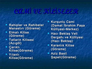 CAM VE K L SELERİ İ İCAM VE K L SELERİ İ İ
 Rahipler ve RahibelerRahipler ve Rahibeler
Manastırı (Göreme)Manastırı (Göreme)
 Elmalı KiliseElmalı Kilise
(Göreme)(Göreme)
 Tatlarin KilisesiTatlarin Kilisesi
(Acıgöl)(Acıgöl)
 ÇarıklıÇarıklı
Kilise(Göreme)Kilise(Göreme)
 YılanlıYılanlı
Kilise(Göreme)Kilise(Göreme)
 Kurşunlu CamiKurşunlu Cami
(Damat İbrahim Paşa(Damat İbrahim Paşa
Külliyesi-Merkez)Külliyesi-Merkez)
 Hacı Bektaş VeliHacı Bektaş Veli
Dergahı ve KülliyesiDergahı ve Külliyesi
(Hacı Bektaş)(Hacı Bektaş)
 Karanlık KiliseKaranlık Kilise
(Göreme)(Göreme)
 Aziz BasilAziz Basil
Şapeli(Göreme)Şapeli(Göreme)
 