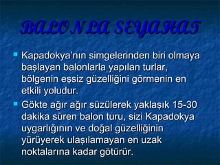 BALONLA SEYAHATBALONLA SEYAHAT
 Kapadokya’nın simgelerinden biri olmayaKapadokya’nın simgelerinden biri olmaya
başlayan balonlarla yapılan turlar,başlayan balonlarla yapılan turlar,
bölgenin eşsiz güzelliğini görmenin enbölgenin eşsiz güzelliğini görmenin en
etkili yoludur.etkili yoludur.
 Gökte ağır ağır süzülerek yaklaşık 15-30Gökte ağır ağır süzülerek yaklaşık 15-30
dakika süren balon turu, sizi Kapadokyadakika süren balon turu, sizi Kapadokya
uygarlığının ve doğal güzelliğininuygarlığının ve doğal güzelliğinin
yürüyerek ulaşılamayan en uzakyürüyerek ulaşılamayan en uzak
noktalarına kadar götürür.noktalarına kadar götürür.
 