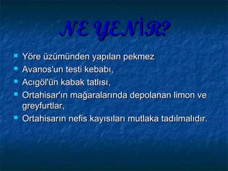 NE YEN R?İNE YEN R?İ
 Yöre üzümünden yapılan pekmezYöre üzümünden yapılan pekmez
 Avanos'un testi kebabı,Avanos'un testi kebabı,
 Acıgöl'ün kabak tatlısı,Acıgöl'ün kabak tatlısı,
 Ortahisar'ın mağaralarında depolanan limon veOrtahisar'ın mağaralarında depolanan limon ve
greyfurtlar,greyfurtlar,
 OrtahisarOrtahisarının nefis kayısıları mutlaka tadılmalıdır.nefis kayısıları mutlaka tadılmalıdır.
 