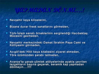 YAPMADAN DÖNME…!YAPMADAN DÖNME…!
 Nevşehir kaya kiliselerini,Nevşehir kaya kiliselerini,
 Bizans duvar fresk sanatlarını görmeden,Bizans duvar fresk sanatlarını görmeden,
 Türk-İslam sanatı örneklerinin sergilendiği HacıbektaşTürk-İslam sanatı örneklerinin sergilendiği Hacıbektaş
Müzesini gezmeden,Müzesini gezmeden,
 Nevşehir merkezindeki Damat İbrahim Paşa Cami veNevşehir merkezindeki Damat İbrahim Paşa Cami ve
Külliyesini görmeden,Külliyesini görmeden,
 Acıgöl'deki Hitit kaya kitabesini ziyaret etmeden,Acıgöl'deki Hitit kaya kitabesini ziyaret etmeden,
 Yöre üzümünden şarabı tatmadan,Yöre üzümünden şarabı tatmadan,
 Avanos'ta çanak-çömlek atölyelerinde ayakla çevrilenAvanos'ta çanak-çömlek atölyelerinde ayakla çevrilen
tezgahların başına geçerek, seramik kap yapmadantezgahların başına geçerek, seramik kap yapmadan
dönmeyin….!!!!dönmeyin….!!!!
 