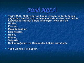 TAR HÇESİ İTAR HÇESİ İ
 Tarihi M.Ö. 3000 yıllarına kadar uzanan ve tarih öncesiTarihi M.Ö. 3000 yıllarına kadar uzanan ve tarih öncesi
çağlardan beri bir çok yerleşmeye sahne olan kent tarihteçağlardan beri bir çok yerleşmeye sahne olan kent tarihte
Kapadokya Krallığı adıyla anılmıştır. Nevşehir'deKapadokya Krallığı adıyla anılmıştır. Nevşehir'de
 Hititler,Hititler,
 Persler,Persler,
 Makedonyalılar,Makedonyalılar,
 SelevkoslarSelevkoslar ,,
 Roma,Roma,
 Bizans,Bizans,
 Selçuklu,Selçuklu,
 DulkadiroğullarıDulkadiroğulları ve Osmanlılar hüküm sürmüştür.ve Osmanlılar hüküm sürmüştür.
 1954 yılında il olmuştur.1954 yılında il olmuştur.
 