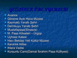 GEZ LECEK ÖRENYERLERİ İGEZ LECEK ÖRENYERLERİ İ
 AvanosAvanos
 Göreme Açık Hava MüzesiGöreme Açık Hava Müzesi
 Kaymaklı Yeraltı ŞehriKaymaklı Yeraltı Şehri
 Derinkuyu Yeraltı ŞehriDerinkuyu Yeraltı Şehri
 MustafapaşaMustafapaşa((SinasosSinasos))
 M. Paşa Kiliseleri – ÜrgüpM. Paşa Kiliseleri – Ürgüp
 UçhisarUçhisar KalesiKalesi
 Hacı Bektaşi Veli Kültür MüzesiHacı Bektaşi Veli Kültür Müzesi
 Karanlık KiliseKaranlık Kilise
 Ihlara VadisiIhlara Vadisi
 Kurşunlu Cami(Damat İbrahim Paşa Külliyesi)Kurşunlu Cami(Damat İbrahim Paşa Külliyesi)
 