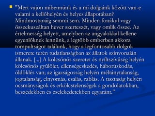 ?   "Mert vajon mibennnk s a mi dolgaink k?z?tt van-e
    valami a kell?helyn s helyes llapotban?
    Mindmostanig semmi sem. Minden fonkul vagy
    ?sszekuszltan hever szerteszt, vagy omlik ?ssze. Az
    rtelmessg helyett, amelyben az angyalokkal kellene
    egyenl?knek lennnk, a legt?bb emberben akkora
    tompultsgot tallunk, hogy a legfontosabb dolgok
    ismerete tern tudatlansgban az llatok sznvonaln
    llanak. [...] A k?lcs?n?s szeretet s nyltszv?sg helyn
    k?lcs?n?s gy?l?let, ellensgeskeds, hborskods,
    ?ld?kls van; az igazsgossg helyn mltnytalansg,
    jogtalansg, elnyoms, csals, rabls. A tisztasg helyn
    ocsmnysgok s erk?lcstelensgek a gondolatokban,
    beszdekben s cselekedetekben egyarnt."
 