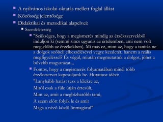 ?   A nyilvnos iskolai oktats mellett foglal llst
?   K?z?ssg jelent?sge
?   Didaktikai s metodikai alapelvei:
     ?   Szemlletessg
           ? "Szksges, hogy a megismers mindig az rzkszervekb?l
             induljon ki (semmi sincs ugyanis az rtelemben, ami nem volt
             meg el?bb az rzkekben). Mi ms ez, mint az, hogy a tants ne
             a dolgok szbeli elbeszlsvel vegye kezdett, hanem a relis
             megfigyelssel? ?s vgl, miutn megmutattuk a dolgot, j?het a
             b?vebb magyarzat.?
           ? Fontos, hogy a megismers folyamatban minl t?bb
             rzkszervet kapcsoljunk be. Horatiust idzi:
             "Lanyhbb hatst tesz a llekre az,
             Mir?l csak a fle tjn rteslt,
             Mint az, amit a megbzhatbb tan,
             A szem el?tt folyik le s amit
             Maga a nz? k?z?l ?nmagval"
 