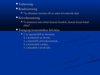? Tudatossg
? Rendszeressg
     ?   "az el?zmny ksztse el? az utna k?vetkez?k tjt
?   K?vetkezetessg
     ?   "a termszet sem rohan hanyatt-homlok, hanem lassan halad
         el?re".
?   Tanagyag koncentrikus b?vtse
     ?   1. az egyszer?t?l az ?sszetett,
         2. a konkrttl az elvont,
         3. a tnyekt?l a k?vetkeztetsek,
         4. a k?nny?t?l a nehz,
         5. a k?zelit?l a tvoli fel.
 