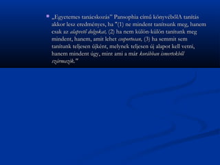 ?   ,,Egyetemes tancskozs Pansophia cm? k?nyvb?lA tants
    akkor lesz eredmnyes, ha "(1) ne mindent tantsunk meg, hanem
    csak az alapvet? dolgokat, (2) ha nem kl?n-kl?n tantunk meg
    mindent, hanem, amit lehet csoportosan, (3) ha semmit sem
    tantunk teljesen jknt, melynek teljesen j alapot kell vetni,
    hanem mindent gy, mint ami a mr korbban ismertekb?l
    szrmazik."
 
