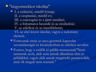 ?   "kisgyermekkor iskolja"
    ? ?I. a szlets, msfl hnap;
      ?II. a szoptats, msfl v;
      ?III. a csacsogs s a jrni tanuls;
      ?IV. a folyamatos beszd s az rzkels;
      ?V. az erk?lcs s az istenflelem;
      ?VI. az els? k?z?s iskol, vagyis a tudomny
      elemei.
    ? Fontosnak tartja az anya gyermek kapcsolat
      zavartalansgt s kicsinykorban az erk?lcsi nevelst
    ? Fontos, hogy a szl?k j pldt mutassanak"Nem
      tantanak azok, akik nem jrnak llandan len j
      pldikkal, vagyis akik annak megttelt parancsoljk,
      amit ?k maguk nem tesznek."
 