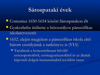 Srospataki vek
?   Comenius 1650-1654 k?z?tt Srospatakon lt
?   Gyakorlatba tltette a htosztlyos pnszfikus
    iskolatervezett
?   1652. elejn megjelent a pnszfikus iskola els?
    hrom osztlynak a tank?nyve is (VIA)
    ?   Tartalmuk a koncentrikusan b?vl?
        szcsoportokbl, szmagyarzatokbl s az ltaluk
        kpviselt dolgok bemutatsbl tev?d?tt ?ssze
 