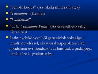 ?   ,,Schola Ludus (Az iskola mint sznjtk)
?   "Tirocinium" (Kezdet)
?   "Lucidarium"
?   "Orbis Sensualium Pictus" (Az rzkelhet? vilg
    kpekben)
?   Latin nyelvk?nyveib?l genercik sokasga
    tanult; nevelssel, oktatssal kapcsolatos elvei,
    gondolatai vszzadokon t hatottak a pedaggia
    elmletre s gyakorlatra.
 
