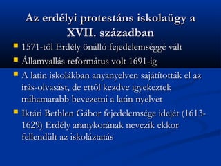 Az erdlyi protestns iskolagy a
             XVII. szzadban
?   1571-t?l Erdly ?nll fejedelemsgg vlt
?   ?llamvalls reformtus volt 1691-ig
?   A latin iskolkban anyanyelven sajttottk el az
    rs-olvasst, de ett?l kezdve igyekeztek
    mihamarabb bevezetni a latin nyelvet
?   Iktri Bethlen Gbor fejedelemsge idejt (1613-
    1629) Erdly aranykornak nevezik ekkor
    fellendlt az iskolztats
 