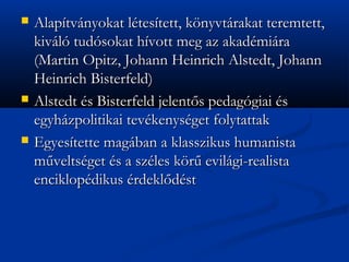 ?   Alaptvnyokat ltestett, k?nyvtrakat teremtett,
    kivl tudsokat hvott meg az akadmira
    (Martin Opitz, Johann Heinrich Alstedt, Johann
    Heinrich Bisterfeld)
?   Alstedt s Bisterfeld jelent?s pedaggiai s
    egyhzpolitikai tevkenysget folytattak
?   Egyestette magban a klasszikus humanista
    m?veltsget s a szles k?r? evilgi-realista
    enciklopdikus rdekl?dst
 
