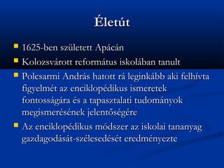 ?lett
?   1625-ben szletett Apcn
?   Kolozsvrott reformtus iskolban tanult
?   Polcsarmi Andrs hatott r leginkbb aki felhvta
    figyelmt az enciklopdikus ismeretek
    fontossgra s a tapasztalati tudomnyok
    megismersnek jelent?sgre
?   Az enciklopdikus mdszer az iskolai tananyag
    gazdagodst-szlesedst eredmnyezte
 
