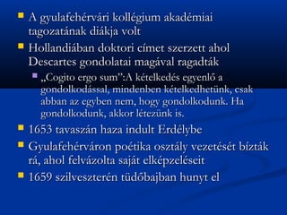 ?   A gyulafehrvri kollgium akadmiai
    tagozatnak dikja volt
?   Hollandiban doktori cmet szerzett ahol
    Descartes gondolatai magval ragadtk
    ?   ?Cogito ergo sum:A ktelkeds egyenl? a
        gondolkodssal, mindenben ktelkedhetnk, csak
        abban az egyben nem, hogy gondolkodunk. Ha
        gondolkodunk, akkor lteznk is.
?   1653 tavaszn haza indult Erdlybe
?   Gyulafehrvron potika osztly vezetst bztk
    r, ahol felvzolta sajt elkpzelseit
?   1659 szilvesztern td?bajban hunyt el
 