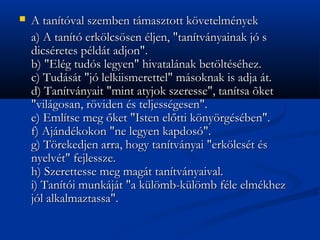 ?   A tantval szemben tmasztott k?vetelmnyek
    a) A tant erk?lcs?sen ljen, "tantvnyainak j s
    dicsretes pldt adjon".
    b) "Elg tuds legyen" hivatalnak bet?ltshez.
    c) Tudst "j lelkiismerettel" msoknak is adja t.
    d) Tantvnyait "mint atyjok szeresse", tantsa ?ket
    "vilgosan, r?viden s teljessgesen".
    e) Emltse meg ?ket "Isten el?tti k?ny?rgsben".
    f) Ajndkokon "ne legyen kapdos".
    g) T?rekedjen arra, hogy tantvnyai "erk?lcst s
    nyelvt" fejlessze.
    h) Szerettesse meg magt tantvnyaival.
    i) Tanti munkjt "a kl?mb-kl?mb fle elmkhez
    jl alkalmaztassa".
 