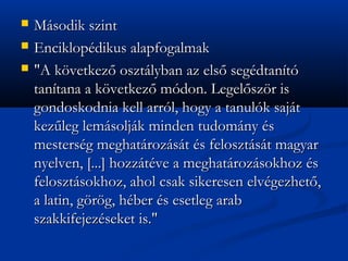 ?   Msodik szint
?   Enciklopdikus alapfogalmak
?   "A k?vetkez? osztlyban az els? segdtant
    tantana a k?vetkez? mdon. Legel?sz?r is
    gondoskodnia kell arrl, hogy a tanulk sajt
    kez?leg lemsoljk minden tudomny s
    mestersg meghatrozst s felosztst magyar
    nyelven, [...] hozztve a meghatrozsokhoz s
    felosztsokhoz, ahol csak sikeresen elvgezhet?,
    a latin, g?r?g, hber s esetleg arab
    szakkifejezseket is."
 