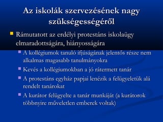 Az iskolk szervezsnek nagy
              szksgessgr?l
?   Rmutatott az erdlyi protestns iskolagy
    elmaradottsgra, hinyossgra
    ? A kollgiumok tanul ifjsgnak jelent?s rsze nem
      alkalmas magasabb tanulmnyokra
    ? Kevs a kollgiumokban a j rtermett tanr

    ? A protestns egyhz papjai lenzik a felgyeletk al
      rendelt tanrokat
    ? A kurtor felgyelte a tanr munkjt (a kurtorok
      t?bbnyire m?veletlen emberek voltak)
 