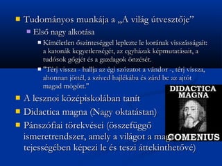 ?   Tudomnyos munkja a ,,A vilg tveszt?je
    ?   Els? nagy alkotsa
         ? Kmletlen ?szintesggel leplezte le kornak visszssgait:
           a katonk kegyetlensgt, az egyhzak kpmutatsait, a
           tudsok g?gjt s a gazdagok ?nzst.
         ? "Trj vissza - hallja az gi szzatot a vndor -, trj vissza,
           ahonnan j?ttl, a szved hajlkba s zrd be az ajtt
           magad m?g?tt."
?   A lesznoi k?zpiskolban tant
?   Didactica magna (Nagy oktatstan)
?   Pnszfiai t?rekvsei (?sszefgg?
    ismeretrendszer, amely a vilgot a maga
    tejessgben kpezi le s teszi ttekinthet?v)
 