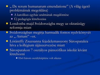 ?   ,, De rerum humanarum emendatione (A vilg get?
    problminak megoldsa)
    ?   A katolikus egyhz uralmnak megd?ntse
    ?   ?j pedaggia ltrehozsa
?   Londonba majd Svdorszgba megy az oktatsgy
    reformja miatt
?   Svdorszgban megrja harmadik fontos nyelvk?nyvt
    az ,, Atrium Cot.
?   Lrntffy Zsuzsanna fejedelemasszony Srospatakra
    hva a kollgium jjszervezse miatt
?   Srospatakon 7 osztlyos pnszfikus iskolt kvnt
    ltrehozni
         ?   Els? hrom osztlykiptse volt sikeres
 
