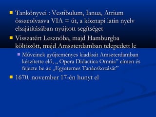 ?   Tank?nyvei : Vestibulum, Ianua, Atrium
    ?sszeolvasva VIA = t, a k?znapi latin nyelv
    elsajttsban nyjtott segtsget
?   Visszatrt Lesznba, majd Hamburgba
    k?lt?z?tt, majd Amszterdamban telepedett le
    ?   M?veinek gy?jtemnyes kiadst Amszterdamban
        ksztette el?, ,, Opera Didactica Omnia cmen s
        fejezte be az ,,Egyetemes Tancskozst
?   1670. november 17-n hunyt el
 