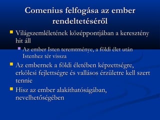 Comenius felfogsa az ember
             rendeltetsr?l
?   Vilgszemlletnek k?zppontjban a keresztny
    hit ll
    ?   Az ember Isten teremtmnye, a f?ldi let utn
        Istenhez tr vissza
?   Az embernek a f?ldi letben kpzettsgre,
    erk?lcsi fejlettsgre s vallsos rzletre kell szert
    tennie
?   Hisz az ember alakthatsgban,
    nevelhet?sgben
 