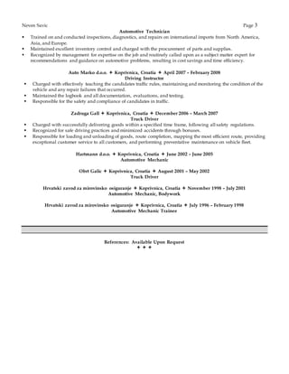 Neven Savic Page 3
Automotive Technician
 Trained on and conducted inspections, diagnostics, and repairs on international imports from North America,
Asia, and Europe.
 Maintained excellent inventory control and charged with the procurement of parts and supplies.
 Recognized by management for expertise on the job and routinely called upon as a subject matter expert for
recommendations and guidance on automotive problems, resulting in cost savings and time efficiency.
Auto Marko d.o.o.  Koprivnica, Croatia  April 2007 – February 2008
Driving Instructor
 Charged with effectively teaching the candidates traffic rules, maintaining and monitoring the condition of the
vehicle and any repair failures that occurred.
 Maintained the logbook and all documentation, evaluations, and testing.
 Responsible for the safety and compliance of candidates in traffic.
Zadruga Gall  Koprivnica, Croatia  December 2006 – March 2007
Truck Driver
 Charged with successfully delivering goods within a specified time frame, following all safety regulations.
 Recognized for safe driving practices and minimized accidents through bonuses.
 Responsible for loading and unloading of goods, route completion, mapping the most efficient route, providing
exceptional customer service to all customers, and performing preventative maintenance on vehicle fleet.
Hartmann d.o.o.  Koprivnica, Croatia  June 2002 – June 2005
Automotive Mechanic
Obrt Galic  Koprivnica, Croatia  August 2001 – May 2002
Truck Driver
Hrvatski zavod za mirovinsko osiguranje  Koprivnica, Croatia  November 1998 – July 2001
Automotive Mechanic, Bodywork
Hrvatski zavod za mirovinsko osiguranje  Koprivnica, Croatia  July 1996 – February 1998
Automotive Mechanic Trainee
References: Available Upon Request
  
 