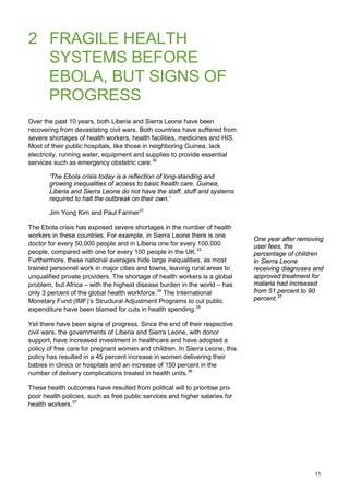 2 FRAGILE HEALTH
SYSTEMS BEFORE
EBOLA, BUT SIGNS OF
PROGRESS
Over the past 10 years, both Liberia and Sierra Leone have been
recovering from devastating civil wars. Both countries have suffered from
severe shortages of health workers, health facilities, medicines and HIS.
Most of their public hospitals, like those in neighboring Guinea, lack
electricity, running water, equipment and supplies to provide essential
services such as emergency obstetric care.30
‘The Ebola crisis today is a reflection of long-standing and
growing inequalities of access to basic health care. Guinea,
Liberia and Sierra Leone do not have the staff, stuff and systems
required to halt the outbreak on their own.’
Jim Yong Kim and Paul Farmer31
The Ebola crisis has exposed severe shortages in the number of health
workers in these countries. For example, in Sierra Leone there is one
doctor for every 50,000 people and in Liberia one for every 100,000
people, compared with one for every 100 people in the UK.33
Furthermore, these national averages hide large inequalities, as most
trained personnel work in major cities and towns, leaving rural areas to
unqualified private providers. The shortage of health workers is a global
problem, but Africa – with the highest disease burden in the world – has
only 3 percent of the global health workforce.34
The International
Monetary Fund (IMF)’s Structural Adjustment Programs to cut public
expenditure have been blamed for cuts in health spending.35
Yet there have been signs of progress. Since the end of their respective
civil wars, the governments of Liberia and Sierra Leone, with donor
support, have increased investment in healthcare and have adopted a
policy of free care for pregnant women and children. In Sierra Leone, this
policy has resulted in a 45 percent increase in women delivering their
babies in clinics or hospitals and an increase of 150 percent in the
number of delivery complications treated in health units.36
These health outcomes have resulted from political will to prioritise pro-
poor health policies, such as free public services and higher salaries for
health workers.37
One year after removing
user fees, the
percentage of children
in Sierra Leone
receiving diagnoses and
approved treatment for
malaria had increased
from 51 percent to 90
percent.32
11
 