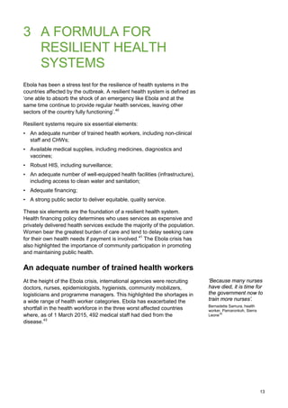 3 A FORMULA FOR
RESILIENT HEALTH
SYSTEMS
Ebola has been a stress test for the resilience of health systems in the
countries affected by the outbreak. A resilient health system is defined as
‘one able to absorb the shock of an emergency like Ebola and at the
same time continue to provide regular health services, leaving other
sectors of the country fully functioning’.40
Resilient systems require six essential elements:
• An adequate number of trained health workers, including non-clinical
staff and CHWs;
• Available medical supplies, including medicines, diagnostics and
vaccines;
• Robust HIS, including surveillance;
• An adequate number of well-equipped health facilities (infrastructure),
including access to clean water and sanitation;
• Adequate financing;
• A strong public sector to deliver equitable, quality service.
These six elements are the foundation of a resilient health system.
Health financing policy determines who uses services as expensive and
privately delivered health services exclude the majority of the population.
Women bear the greatest burden of care and tend to delay seeking care
for their own health needs if payment is involved.41
The Ebola crisis has
also highlighted the importance of community participation in promoting
and maintaining public health.
An adequate number of trained health workers
At the height of the Ebola crisis, international agencies were recruiting
doctors, nurses, epidemiologists, hygienists, community mobilizers,
logisticians and programme managers. This highlighted the shortages in
a wide range of health worker categories. Ebola has exacerbated the
shortfall in the health workforce in the three worst affected countries
where, as of 1 March 2015, 492 medical staff had died from the
disease.43
‘Because many nurses
have died, it is time for
the government now to
train more nurses’.
Bernadette Samura, health
worker, Pamaronkoh, Sierra
Leone42
13
 