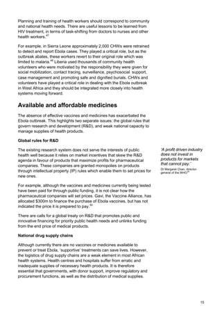 Planning and training of health workers should correspond to community
and national health needs. There are useful lessons to be learned from
HIV treatment, in terms of task-shifting from doctors to nurses and other
health workers.47
For example, in Sierra Leone approximately 2,000 CHWs were retrained
to detect and report Ebola cases. They played a critical role, but as the
outbreak abates, these workers revert to their original role which was
limited to malaria.48
Liberia used thousands of community health
volunteers who were motivated by the responsibility they were given for
social mobilization, contact tracing, surveillance, psychosocial support,
case management and promoting safe and dignified burials. CHWs and
volunteers have played a critical role in dealing with the Ebola outbreak
in West Africa and they should be integrated more closely into health
systems moving forward.
Available and affordable medicines
The absence of effective vaccines and medicines has exacerbated the
Ebola outbreak. This highlights two separate issues: the global rules that
govern research and development (R&D), and weak national capacity to
manage supplies of health products.
Global rules for R&D
The existing research system does not serve the interests of public
health well because it relies on market incentives that skew the R&D
agenda in favour of products that maximize profits for pharmaceutical
companies. These companies are granted monopolies on products
through intellectual property (IP) rules which enable them to set prices for
new ones.
For example, although the vaccines and medicines currently being tested
have been paid for through public funding, it is not clear how the
pharmaceutical companies will set prices. Gavi, the Vaccine Alliance, has
allocated $300m to finance the purchase of Ebola vaccines, but has not
indicated the price it is prepared to pay.50
There are calls for a global treaty on R&D that promotes public and
innovative financing for priority public health needs and unlinks funding
from the end price of medical products.
National drug supply chains
Although currently there are no vaccines or medicines available to
prevent or treat Ebola, ‘supportive’ treatments can save lives. However,
the logistics of drug supply chains are a weak element in most African
health systems. Health centres and hospitals suffer from erratic and
inadequate supplies of necessary health products. It is therefore
essential that governments, with donor support, improve regulatory and
procurement functions, as well as the distribution of medical supplies.
‘A profit driven industry
does not invest in
products for markets
that cannot pay.’
Dr Margaret Chan, director-
general of the WHO49
15
 