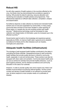 Robust HIS
As with other aspects of health systems in the countries affected by the
virus, the Ebola crisis has demonstrated that surveillance capacity is
lacking. HIS provide the data for planning, resource allocation and
monitoring and evaluation of health policies and programmes. Their
effectiveness depends on efficient data collection, compilation, analysis
and dissemination.
Surveillance depends on data collection by trained and motivated health
workers and on trust and cooperation by communities. In many cases,
community fears and lack of trust have resulted in under-reporting of
Ebola cases or in people who are sick avoiding contact with health
services.51
Mobile phone technology could be harnessed for data
collection and dissemination of information, given its increased use in the
affected countries.52
Governments need to build on the knowledge and experience gained,
especially by CHWs, to improve health data in general and to establish
surveillance for Ebola and for other diseases such as measles,
meningitis and Lassa fever.
Adequate health facilities (infrastructure)
The shortage of well equipped health facilities contributed to the delay in
controlling the Ebola outbreak. Geographical access to well functioning
health facilities that provide quality services is critical for community
health, especially in rural and remote areas. These centres must also be
equipped with clean water and sanitation. Community-based health posts
can act as centres for activities that promote healthy behaviour, such as
good hygiene practices, and for disease surveillance and community
education in the case of an outbreak.
However, in order to provide quality care and to inspire trust, these rural
facilities must be linked to functioning referral facilities. Yet the current
number and density of health facilities is not sufficient to provide basic
care, let alone respond to more complex needs or to outbreaks of
disease.
16
 