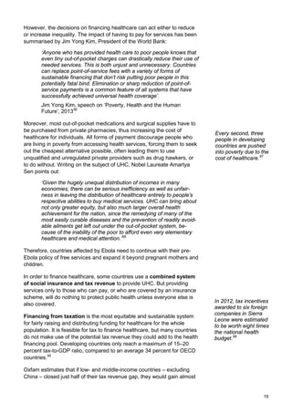 However, the decisions on financing healthcare can act either to reduce
or increase inequality. The impact of having to pay for services has been
summarised by Jim Yong Kim, President of the World Bank:
‘Anyone who has provided health care to poor people knows that
even tiny out-of-pocket charges can drastically reduce their use of
needed services. This is both unjust and unnecessary. Countries
can replace point-of-service fees with a variety of forms of
sustainable financing that don’t risk putting poor people in this
potentially fatal bind. Elimination or sharp reduction of point-of-
service payments is a common feature of all systems that have
successfully achieved universal health coverage’.
Jim Yong Kim, speech on ‘Poverty, Health and the Human
Future’, 201356
Moreover, most out-of-pocket medications and surgical supplies have to
be purchased from private pharmacies, thus increasing the cost of
healthcare for individuals. All forms of payment discourage people who
are living in poverty from accessing health services, forcing them to seek
out the cheapest alternative possible, often leading them to use
unqualified and unregulated private providers such as drug hawkers, or
to do without. Writing on the subject of UHC, Nobel Laureate Amartya
Sen points out:
‘Given the hugely unequal distribution of incomes in many
economies, there can be serious inefficiency as well as unfair-
ness in leaving the distribution of healthcare entirely to people’s
respective abilities to buy medical services. UHC can bring about
not only greater equity, but also much larger overall health
achievement for the nation, since the remedying of many of the
most easily curable diseases and the prevention of readily avoid-
able ailments get left out under the out-of-pocket system, be-
cause of the inability of the poor to afford even very elementary
healthcare and medical attention.’58
Therefore, countries affected by Ebola need to continue with their pre-
Ebola policy of free services and expand it beyond pregnant mothers and
children.
In order to finance healthcare, some countries use a combined system
of social insurance and tax revenue to provide UHC. But providing
services only to those who can pay, or who are covered by an insurance
scheme, will do nothing to protect public health unless everyone else is
also covered.
Financing from taxation is the most equitable and sustainable system
for fairly raising and distributing funding for healthcare for the whole
population. It is feasible for tax to finance healthcare, but many countries
do not make use of the potential tax revenue they could add to the health
financing pool. Developing countries only reach a maximum of 15–20
percent tax-to-GDP ratio, compared to an average 34 percent for OECD
countries.60
Oxfam estimates that if low- and middle-income countries – excluding
China – closed just half of their tax revenue gap, they would gain almost
Every second, three
people in developing
countries are pushed
into poverty due to the
cost of healthcare.57
In 2012, tax incentives
awarded to six foreign
companies in Sierra
Leone were estimated
to be worth eight times
the national health
budget.59
19
 