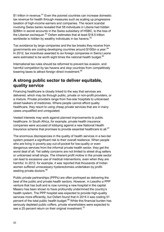 $1 trillion in revenue.61
Even the poorest countries can increase domestic
tax revenue for health through measures such as scaling up progressive
taxation of high-income earners and companies. The recent scandal
involving Swiss banks revealed that 58 individuals in Liberia had hidden
$288m in secret accounts in the Swiss subsidiary of HSBC, to the loss of
the Liberian exchequer.62
Oxfam estimates that at least $18.5 trillion
worldwide is hidden by wealthy individuals in tax havens.63
Tax avoidance by large companies and the tax breaks they receive from
governments are costing developing countries around $100bn a year.64
In 2012, tax incentives awarded to six foreign companies in Sierra Leone
were estimated to be worth eight times the national health budget.65
International tax rules should be reformed to prevent tax evasion, end
harmful competition by tax havens and stop countries from competitively
lowering taxes to attract foreign direct investment.66
A strong public sector to deliver equitable,
quality service
Financing healthcare is closely linked to the way that services are
delivered, which may be through public, private or non-profit providers, or
a mixture. Private providers range from five-star hospitals to unlicensed
street hawkers of medicines. Where people cannot afford quality
healthcare, they resort to using cheap private services that are in many
cases unqualified and unregulated.
Vested interests may work against planned improvements to public
healthcare. In South Africa, for example, private health insurance
companies were accused of lobbying against a new National Health
Insurance scheme that promises to provide essential healthcare to all.67
The enormous discrepancies in the quality of health services in a two-tier
system present a significant risk to their overall resilience. When people
who are living in poverty pay out-of-pocket for low-quality or even
dangerous services from the informal private health sector, they get the
worst deal of all. Yet safety concerns are not limited to street drug sellers
or unlicensed small shops. The inherent profit motive in the private sector
can lead to excessive use of medical interventions, even when they are
harmful. In 2012, for example, it was reported that thousands of Indian
women suffered unnecessary hysterectomies undertaken by profit-
seeking private doctors.68
Public private partnerships (PPPs) are often portrayed as delivering the
best of the public and private health sectors. However, in Lesotho a PPP
venture that has built and is now running a new hospital in the capital
Maseru has been shown to have profoundly undermined the country’s
health system. The PPP hospital was expected to provide high-quality
services more efficiently, but Oxfam found that in 2014 it was costing 51
percent of the total public health budget.69
While this financial burden has
seriously depleted public coffers, private shareholders were expected to
see a 25 percent return on their original investment.70
20
 
