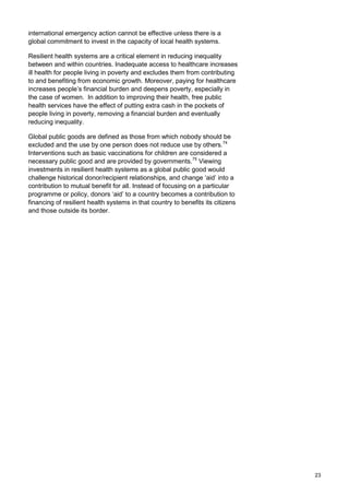 international emergency action cannot be effective unless there is a
global commitment to invest in the capacity of local health systems.
Resilient health systems are a critical element in reducing inequality
between and within countries. Inadequate access to healthcare increases
ill health for people living in poverty and excludes them from contributing
to and benefiting from economic growth. Moreover, paying for healthcare
increases people’s financial burden and deepens poverty, especially in
the case of women. In addition to improving their health, free public
health services have the effect of putting extra cash in the pockets of
people living in poverty, removing a financial burden and eventually
reducing inequality.
Global public goods are defined as those from which nobody should be
excluded and the use by one person does not reduce use by others.74
Interventions such as basic vaccinations for children are considered a
necessary public good and are provided by governments.75
Viewing
investments in resilient health systems as a global public good would
challenge historical donor/recipient relationships, and change ‘aid’ into a
contribution to mutual benefit for all. Instead of focusing on a particular
programme or policy, donors ‘aid’ to a country becomes a contribution to
financing of resilient health systems in that country to benefits its citizens
and those outside its border.
23
 