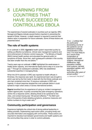 5 LEARNING FROM
COUNTRIES THAT
HAVE SUCCEEDED IN
CONTROLLING EBOLA
The experiences of several outbreaks in countries such as Uganda, DRC,
Senegal and Nigeria indicate several factors important in preventing the
spread of Ebola. However, in-depth research is required to examine their
relative value in preparation for future outbreaks. Some of these factors are
presented below.
The role of health systems
In an outbreak in 2000, Uganda’s health system responded quickly by
setting up effective surveillance, clinical case management systems and
strict enforcement of infection control measures.77
The Ministry of Health
(MoH) trained health workers and educated the general public on
symptoms of Ebola. Since then, each subsequent outbreak in the country
has been smaller than the one before.78
Twenty years ago an outbreak in DRC highlighted the weaknesses in
health sector capacity, and international teams had to step in to cover the
gap.79
Through six subsequent outbreaks, DRC has established
substantial expertise in managing Ebola.
When the 2014 outbreak in DRC was reported to health officials in
Kinshasa, the response was rapid. An experienced team was brought in,
which was led by the first medic to deal with the first Ebola outbreak and
who had contained more than 10 previous outbreaks in DRC and
Uganda. A robust response stopped the rural outbreak before it could
spread to major urban areas or across international borders.
Nigeria benefited from its experience of using an incident management
system against polio. It quickly converted the polio emergency operations
centre into a response centre, allowing Ebola to be contained to two
cities, and contact tracing was 100 percent effective.80
The MoH sent
tens of thousands of texts detailing symptoms, protective measures and
hotline numbers to ring to seek care.81
Community participation and governance
Experience highlights the critical role of strong political leadership in
setting priorities, implementing rapid action plans, providing timely and
accurate information and engaging with communities. These actions are
important to develop trust between governments and health systems and
the communities they serve in order to control outbreaks.
‘It is […] unlikely that
the particularly
devastating course of
this epidemic can be
attributed to biologic
characteristics of the
virus. It is more likely to
be a result of the
combination of
dysfunctional health
systems, international
indifference, high
population mobility,
local customs, densely
populated capitals, and
lack of trust in
authorities after years of
armed conflict.’
J.J. Farrar and P. Piot (2014)76
24
 